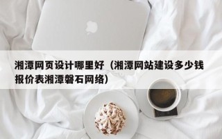 乳山湘潭网页设计哪里好（湘潭网站建设多少钱 报价表湘潭磐石网络）