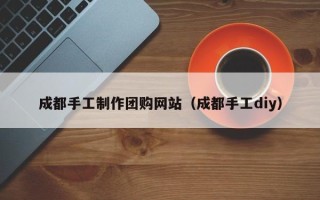 乳山成都手工制作团购网站（成都手工diy）